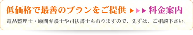 低価格で最善のプランをご提供→料金案内 遺品整理士・顧問弁護士や司法書士もおりますので、先ずは、ご相談下さい。